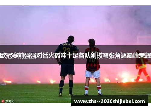 欧冠赛前强强对话火药味十足各队剑拔弩张角逐巅峰荣耀