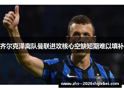 齐尔克泽离队曼联进攻核心空缺短期难以填补 齐尔克泽离队曼联进攻核心空缺短期难以填补