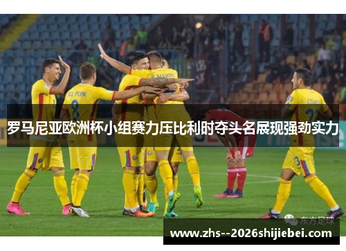 罗马尼亚欧洲杯小组赛力压比利时夺头名展现强劲实力 罗马尼亚欧洲杯小组赛力压比利时夺头名展现强劲实力