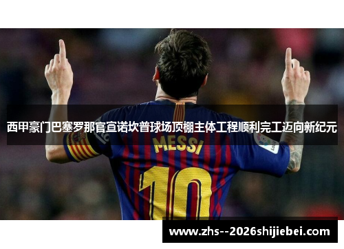 西甲豪门巴塞罗那官宣诺坎普球场顶棚主体工程顺利完工迈向新纪元 西甲豪门巴塞罗那官宣诺坎普球场顶棚主体工程顺利完工迈向新纪元